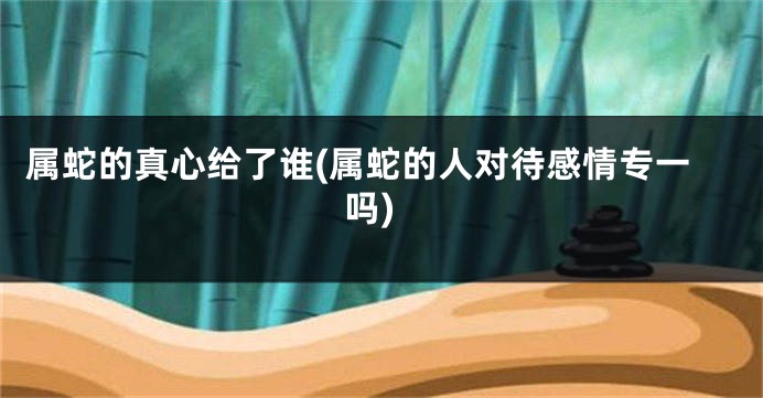 属蛇的真心给了谁(属蛇的人对待感情专一吗)