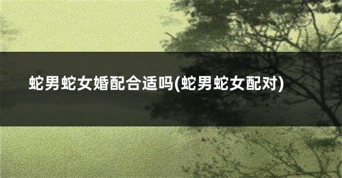 蛇男蛇女婚配合适吗(蛇男蛇女配对)
