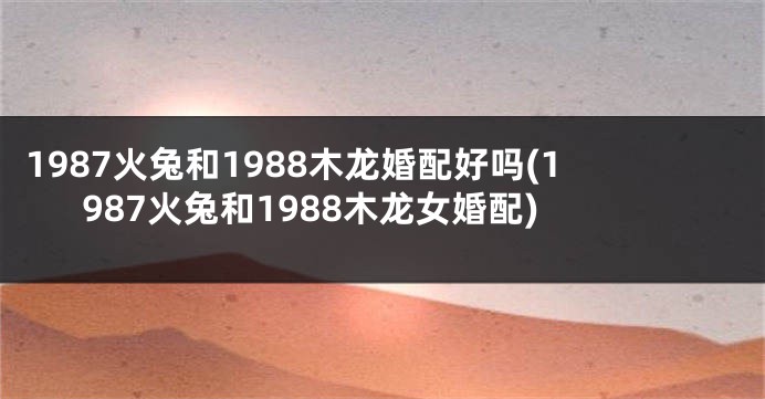 1987火兔和1988木龙婚配好吗(1987火兔和1988木龙女婚配)