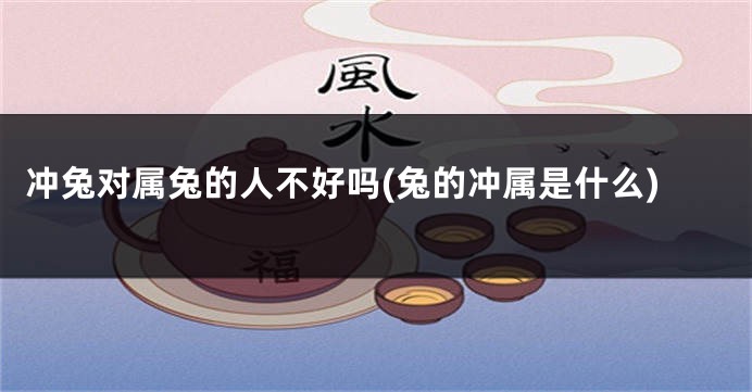 冲兔对属兔的人不好吗(兔的冲属是什么)