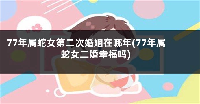 77年属蛇女第二次婚姻在哪年(77年属蛇女二婚幸福吗)