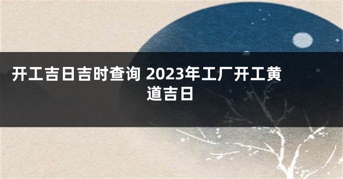 开工吉日吉时查询 2023年工厂开工黄道吉日