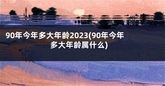 90年今年多大年龄2023(90年今年多大年龄属什么)