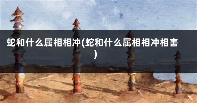 蛇和什么属相相冲(蛇和什么属相相冲相害)