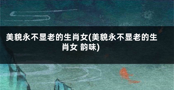 美貌永不显老的生肖女(美貌永不显老的生肖女 韵味)
