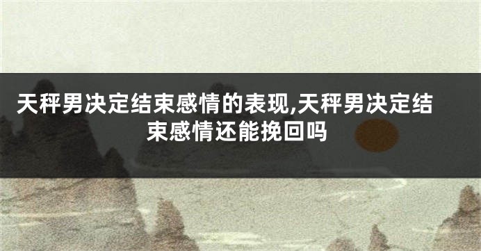 天秤男决定结束感情的表现,天秤男决定结束感情还能挽回吗
