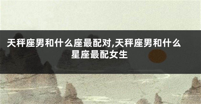 天秤座男和什么座最配对,天秤座男和什么星座最配女生