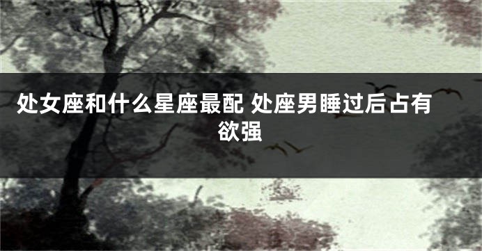 处女座和什么星座最配 处座男睡过后占有欲强