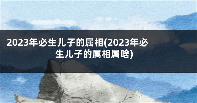2023年必生儿子的属相(2023年必生儿子的属相属啥)