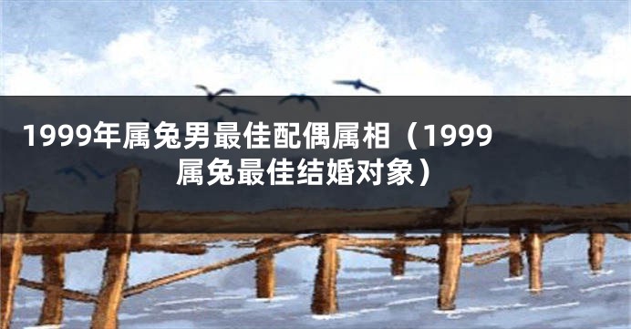 1999年属兔男最佳配偶属相（1999属兔最佳结婚对象）