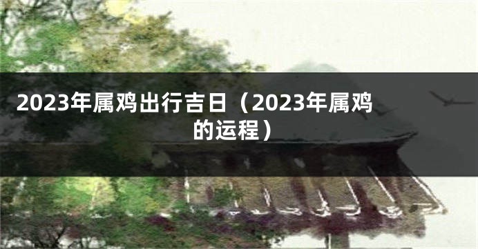 2023年属鸡出行吉日（2023年属鸡的运程）