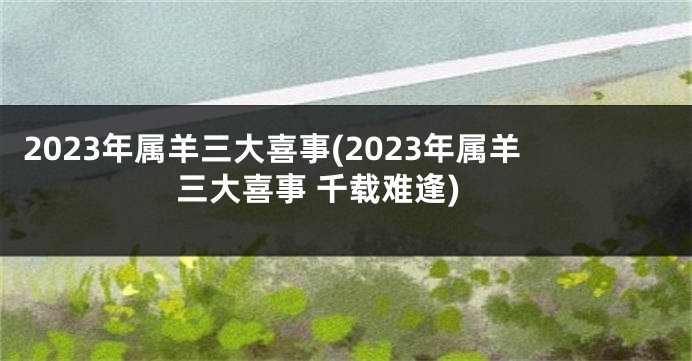 2023年属羊三大喜事(2023年属羊三大喜事 千载难逢)