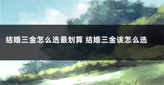 结婚三金怎么选最划算 结婚三金该怎么选