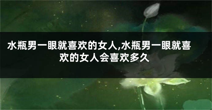水瓶男一眼就喜欢的女人,水瓶男一眼就喜欢的女人会喜欢多久