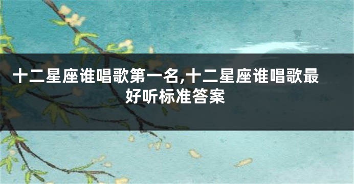 十二星座谁唱歌第一名,十二星座谁唱歌最好听标准答案