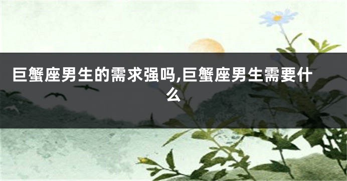 巨蟹座男生的需求强吗,巨蟹座男生需要什么