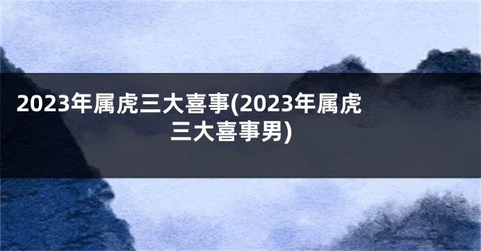 2023年属虎三大喜事(2023年属虎三大喜事男)