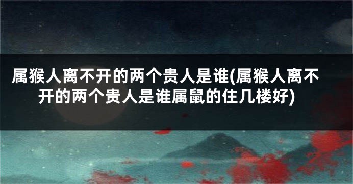 属猴人离不开的两个贵人是谁(属猴人离不开的两个贵人是谁属鼠的住几楼好)