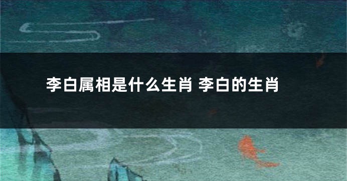 李白属相是什么生肖 李白的生肖