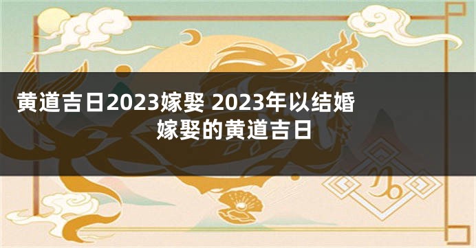 黄道吉日2023嫁娶 2023年以结婚嫁娶的黄道吉日