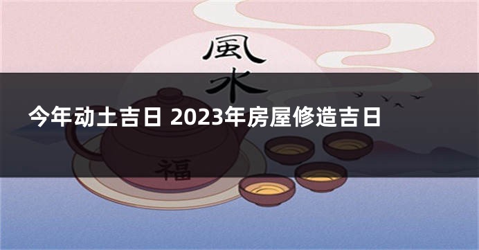 今年动土吉日 2023年房屋修造吉日
