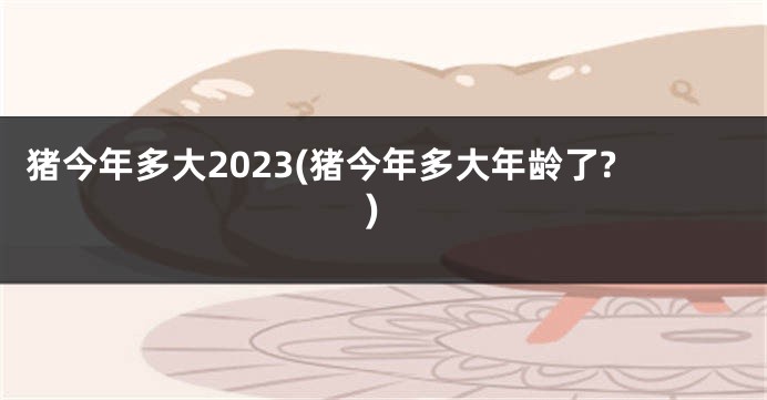 猪今年多大2023(猪今年多大年龄了?)