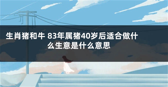 生肖猪和牛 83年属猪40岁后适合做什么生意是什么意思 