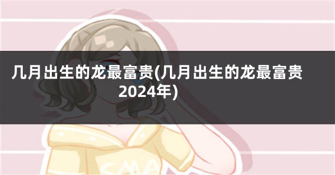 几月出生的龙最富贵(几月出生的龙最富贵2024年)