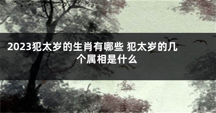 2023犯太岁的生肖有哪些 犯太岁的几个属相是什么
