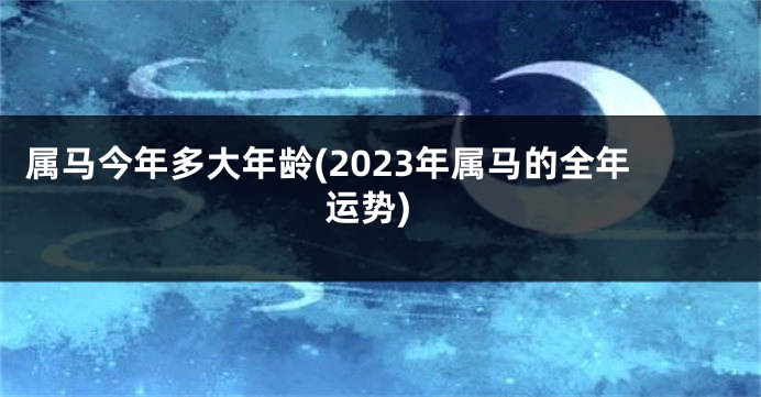 属马今年多大年龄(2023年属马的全年运势)