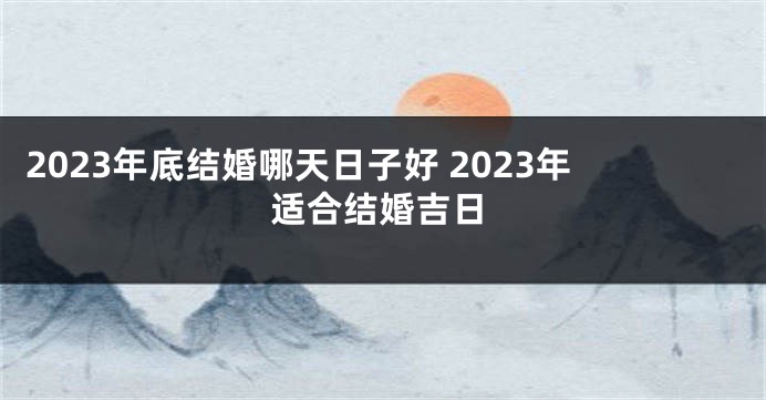 2023年底结婚哪天日子好 2023年适合结婚吉日