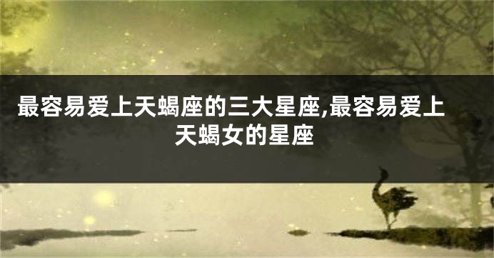 最容易爱上天蝎座的三大星座,最容易爱上天蝎女的星座