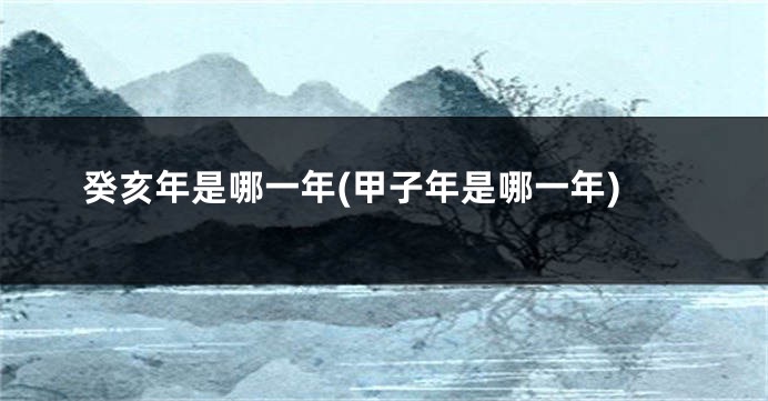 癸亥年是哪一年(甲子年是哪一年)