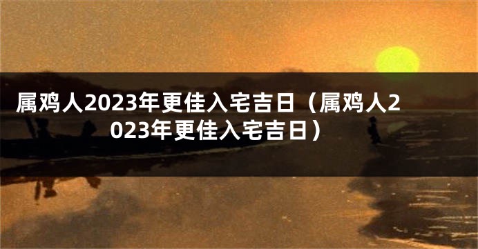 属鸡人2023年更佳入宅吉日（属鸡人2023年更佳入宅吉日）