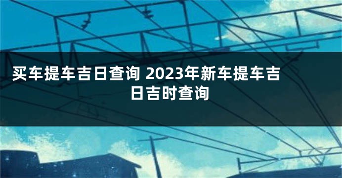 买车提车吉日查询 2023年新车提车吉日吉时查询