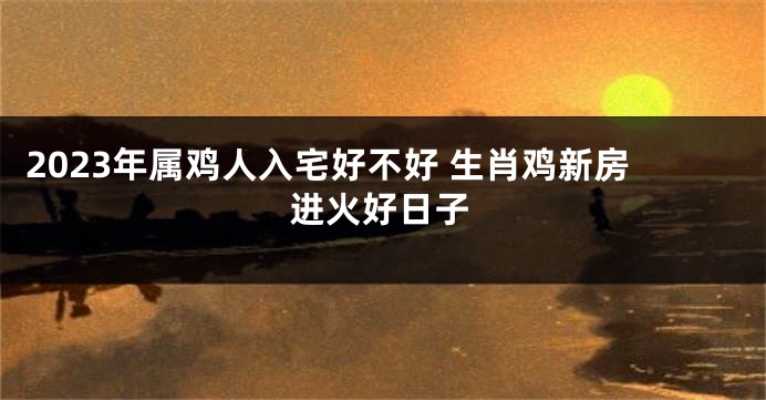 2023年属鸡人入宅好不好 生肖鸡新房进火好日子