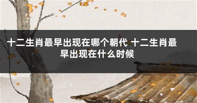 十二生肖最早出现在哪个朝代 十二生肖最早出现在什么时候