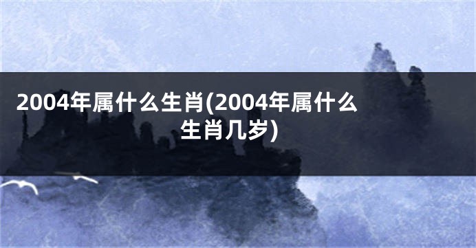 2004年属什么生肖(2004年属什么生肖几岁)