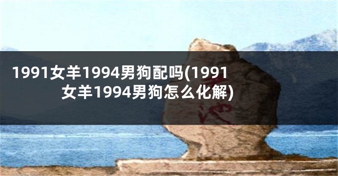 1991女羊1994男狗配吗(1991女羊1994男狗怎么化解)