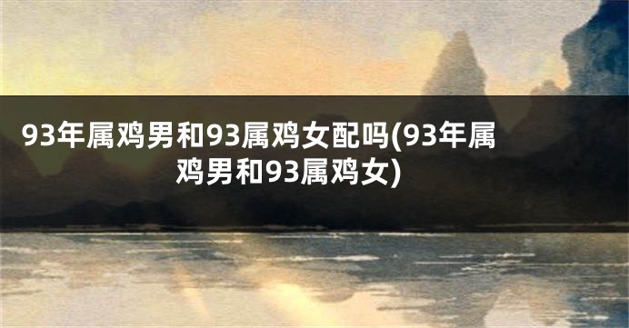 93年属鸡男和93属鸡女配吗(93年属鸡男和93属鸡女)