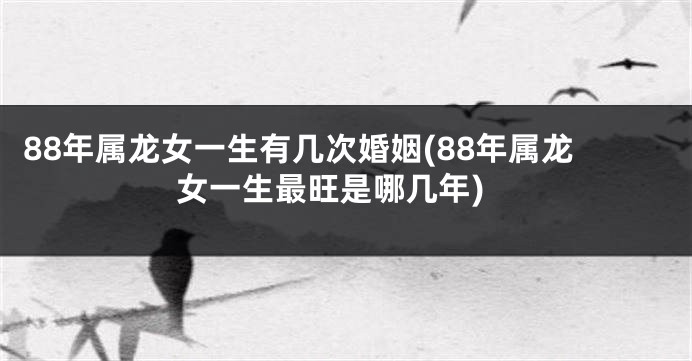 88年属龙女一生有几次婚姻(88年属龙女一生最旺是哪几年)