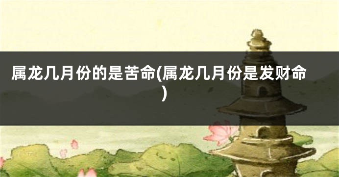 属龙几月份的是苦命(属龙几月份是发财命)