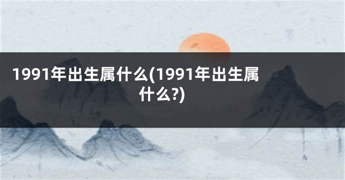 1991年出生属什么(1991年出生属什么?)