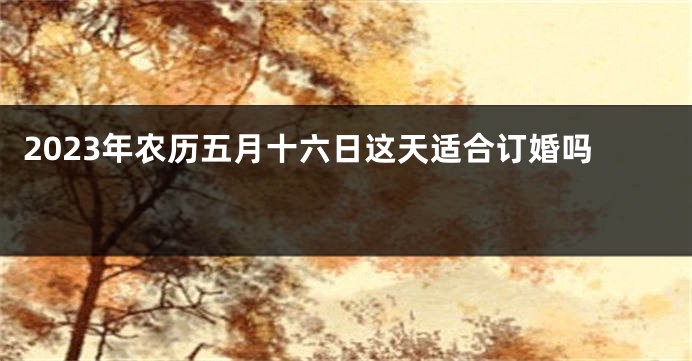 2023年农历五月十六日这天适合订婚吗 