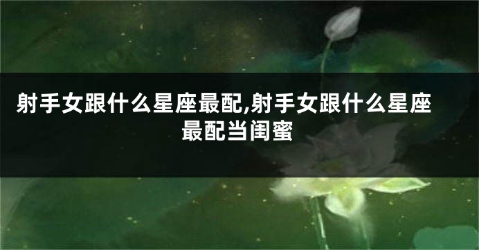 射手女跟什么星座最配,射手女跟什么星座最配当闺蜜