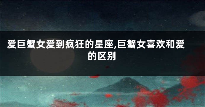 爱巨蟹女爱到疯狂的星座,巨蟹女喜欢和爱的区别