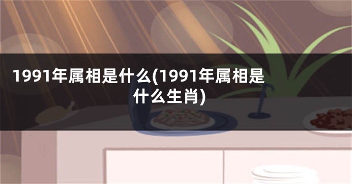 1991年属相是什么(1991年属相是什么生肖)
