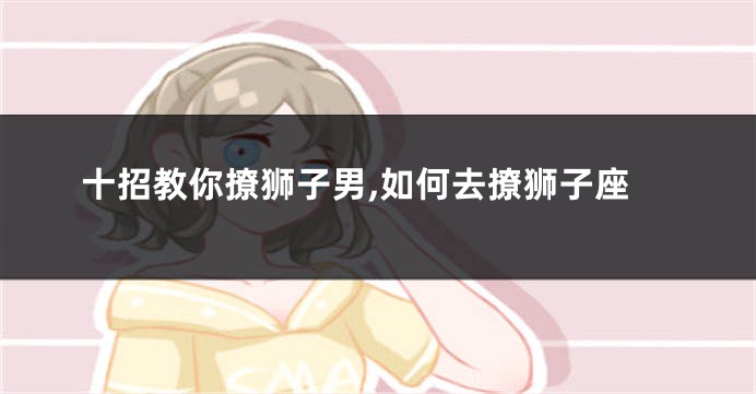 十招教你撩狮子男,如何去撩狮子座