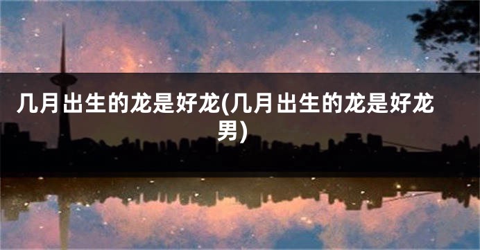 几月出生的龙是好龙(几月出生的龙是好龙男)
