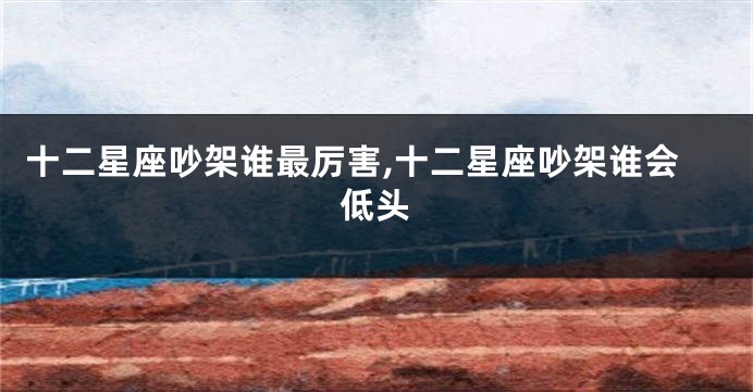 十二星座吵架谁最厉害,十二星座吵架谁会低头
